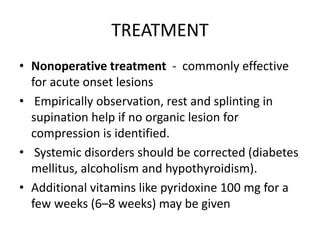 TREATMENT
• Nonoperative treatment - commonly effective
for acute onset lesions
• Empirically observation, rest and splinting in
supination help if no organic lesion for
compression is identified.
• Systemic disorders should be corrected (diabetes
mellitus, alcoholism and hypothyroidism).
• Additional vitamins like pyridoxine 100 mg for a
few weeks (6–8 weeks) may be given
 
