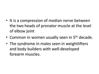 • It is a compression of median nerve between
the two heads of pronator muscle at the level
of elbow joint
• Common in women usually seen in 5th decade.
• The syndrome in males seen in weightlifters
and body builders with well-developed
forearm muscles.
 