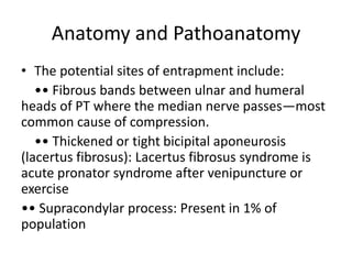 Anatomy and Pathoanatomy
• The potential sites of entrapment include:
•• Fibrous bands between ulnar and humeral
heads of PT where the median nerve passes—most
common cause of compression.
•• Thickened or tight bicipital aponeurosis
(lacertus fibrosus): Lacertus fibrosus syndrome is
acute pronator syndrome after venipuncture or
exercise
•• Supracondylar process: Present in 1% of
population
 