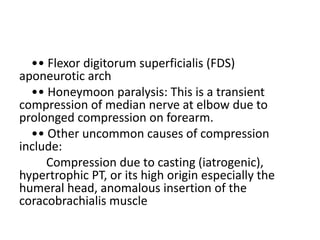 •• Flexor digitorum superficialis (FDS)
aponeurotic arch
•• Honeymoon paralysis: This is a transient
compression of median nerve at elbow due to
prolonged compression on forearm.
•• Other uncommon causes of compression
include:
Compression due to casting (iatrogenic),
hypertrophic PT, or its high origin especially the
humeral head, anomalous insertion of the
coracobrachialis muscle
 