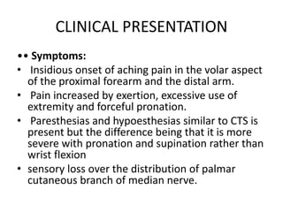 CLINICAL PRESENTATION
•• Symptoms:
• Insidious onset of aching pain in the volar aspect
of the proximal forearm and the distal arm.
• Pain increased by exertion, excessive use of
extremity and forceful pronation.
• Paresthesias and hypoesthesias similar to CTS is
present but the difference being that it is more
severe with pronation and supination rather than
wrist flexion
• sensory loss over the distribution of palmar
cutaneous branch of median nerve.
 
