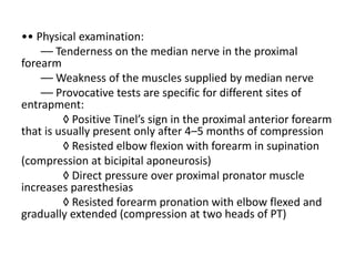 •• Physical examination:
–– Tenderness on the median nerve in the proximal
forearm
–– Weakness of the muscles supplied by median nerve
–– Provocative tests are specific for different sites of
entrapment:
◊ Positive Tinel’s sign in the proximal anterior forearm
that is usually present only after 4–5 months of compression
◊ Resisted elbow flexion with forearm in supination
(compression at bicipital aponeurosis)
◊ Direct pressure over proximal pronator muscle
increases paresthesias
◊ Resisted forearm pronation with elbow flexed and
gradually extended (compression at two heads of PT)
 