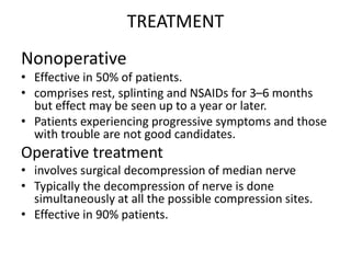 TREATMENT
Nonoperative
• Effective in 50% of patients.
• comprises rest, splinting and NSAIDs for 3–6 months
but effect may be seen up to a year or later.
• Patients experiencing progressive symptoms and those
with trouble are not good candidates.
Operative treatment
• involves surgical decompression of median nerve
• Typically the decompression of nerve is done
simultaneously at all the possible compression sites.
• Effective in 90% patients.
 