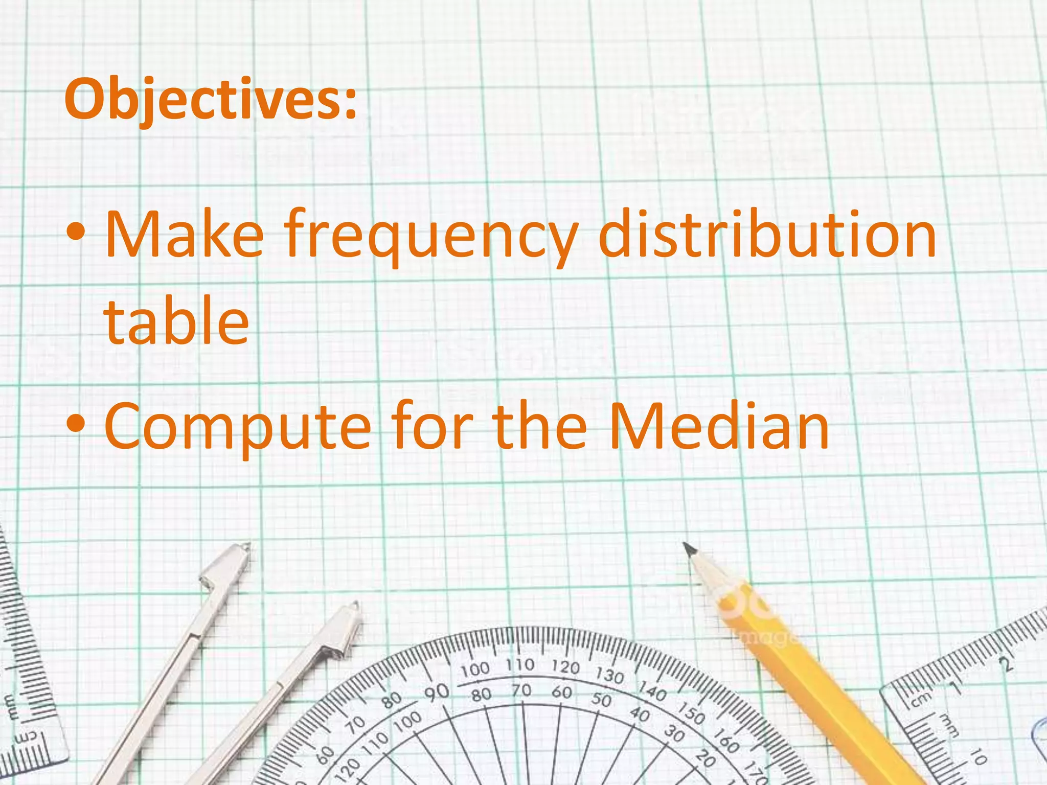 Objectives:
• Make frequency distribution
table
• Compute for the Median
 