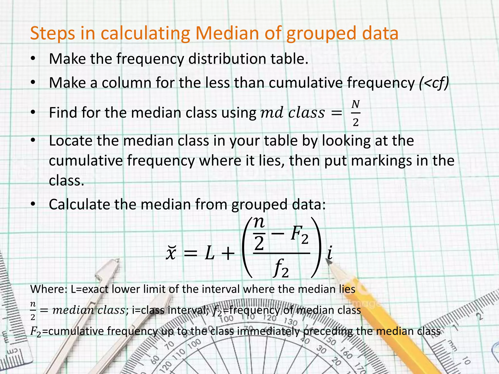 Steps in calculating Median of grouped data
• Make the frequency distribution table.
• Make a column for the less than cumulative frequency (<cf)
• Find for the median class using 𝑚𝑑 𝑐𝑙𝑎𝑠𝑠 =
𝑁
2
• Locate the median class in your table by looking at the
cumulative frequency where it lies, then put markings in the
class.
• Calculate the median from grouped data:
𝑥 = 𝐿 +
𝑛
2
− 𝐹2
𝑓2
𝑖
Where: L=exact lower limit of the interval where the median lies
𝑛
2
= 𝑚𝑒𝑑𝑖𝑎𝑛 𝑐𝑙𝑎𝑠𝑠; i=class interval; 𝑓2=frequency of median class
𝐹2=cumulative frequency up to the class immediately preceding the median class
 