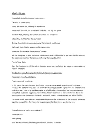 Media Notes
Video clip (criminal justice courtroom scene):

Two shot in conversation.

Young boy: Close ups, showing his expression.

Prosecutor: Mid shot, see character in costume.( The wig and gown)

Reaction shots, showing the woman as worried and concerned

Establishing shot to show the courtroom

Getting closer to the characters showing the tension is building up.

High angle shot showing weakness of the young boy

Low angle shot showing the prosecutor’s power

See the young boy as weak and vulnerable and the camera shots make us feel sorry for him because
the reaction shots show that people are feeling that way about him.

Point of view shots

Over the shoulder shot (all blurred) to show the young boys confusion. Not aware of anything except
his own emotions.

Ben Coulter: weak, feel sympathy for him, looks nervous, powerless.

Prosecutor: Powerful, intelligent.

Parents: worried, emotional.

In this scene, the main character Ben Coulter comes across as weak, powerless and looking very
nervous. This is shown using close ups and midshots were you see his expressions and emotions. Ben
looks very teary eyed as he speaks showing he is holding back his emotions and is constantly seen
using a high angle shot suggesting his weakness. We are also made to feel sorry for Ben due to the
reaction shots that show other characters such as his parents looking worried and scared for him.

The prosecutor is portrayed as a very powerful character that is in control of the situation. While Ben
is getting angry at him, the Prosecutor stays composed and carries on questioning him.



Video clip(criminal justice, prison extract):

Low angle shots

Dark lighting

Over the shoulder shot, shows bigger and more powerful characters.
 