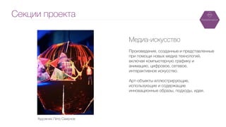 Секции проекта
Медиа-искусство
!
Произведения, созданные и представленные
при помощи новых медиа технологий,
включая компьютерную графику и
анимацию, цифровое, сетевое,
интерактивное искусство.
!
Арт-объекты иллюстрирующие,
использующие и содержащие
инновационные образы, подходы, идеи.
Художник Петр Смирнов
 
