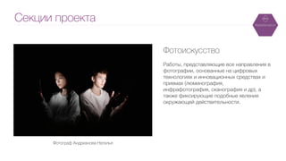 Секции проекта
Фотоискусство
!
Работы, представляющие все направления в
фотографии, основанные на цифровых
технологиях и инновационных средствах и
приемах (люминография,
инфрафотография, сканография и др), а
также фиксирующие подобные явления
окружающей действительности.
Фотограф Андрианова Наталья	
 