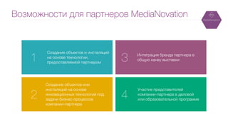 Возможности для партнеров MediaNovation
Участие представителей
компании-партнера в деловой
или образовательной программе
Создание объектов и инсталяций
на основе технологии,
предоставляемой партнером
Создание объектов или
инсталяций на основе
инновационных технологий под
задачи бизнес-процессов
компании-партнера
Интеграция бренда партнера в
общую канву выставки1 3
2 4
 