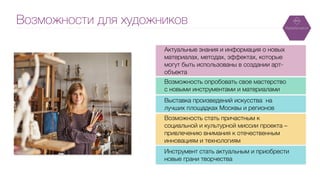 Возможности для художников
Актуальные знания и информация о новых
материалах, методах, эффектах, которые
могут быть использованы в создании арт-
объекта
!
Возможность опробовать свое мастерство
с новыми инструментами и материалами
!
Выставка произведений искусства на
лучших площадках Москвы и регионов
!
Возможность стать причастным к
социальной и культурной миссии проекта –
привлечению внимания к отечественным
инновациям и технологиям
!
Инструмент стать актуальным и приобрести
новые грани творчества
 