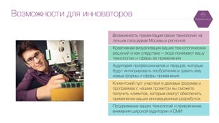 Возможности для инноваторов
Возможность презентации своих технологий на
лучших площадках Москвы и регионов
!
Креативная визуализация ваших технологических
решений и как следствие – люди понимают вашу
технологию и сферы ее применения
!
Аудитория профессионалов и творцов, которые
будут интегрировать изобретение и давать ему
новые формы и сферы применения
!
Клиентский пул: участвуя в деловых форумах и
программах с нашим проектом вы сможете
получить клиентов, которые смогут обеспечить
применение ваших инновационных разработок
!
Продвижение ваших технологий и привлечение
внимания широкой аудитории и СМИ
 