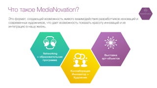 Что такое MediaNovation?
Это формат, создающий возможность живого взаимодействия разработчиков инноваций и
современных художников, что дает возможность показать красоту инноваций и их
интеграцию в нашу жизнь.
Networking
+ образовательная
программа
Коллаборация
Инноватор +
Художник
Выставка
арт-объектов
 