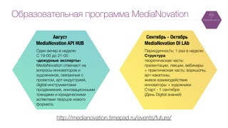 Один вечер в неделю
C 19-00 до 21-00
«дежурные эксперты»
MediaNovation отвечают на
вопросы инноваторов и
художников, связанные с
проектом, арт-индустрией,
digital-инструментами
продвижения, инновационными
трендами и юридическими
аспектами творцов нового
формата.
Образовательная программа MediaNovation
http://medianovation.timepad.ru/events/future/
Периодичность: 1 раз в неделю 
Структура 
теоретическая часть:
презентации, лекции, вебинары
+ практическая часть: воркшопы,
арт-хакатоны,
живое взаимодействие
инноваторы + художники 
Старт - 1 сентября
(День Digital знаний)
Сентябрь - Октябрь
MediaNovation DI LAb
Август
MediaNovation API HUB
 