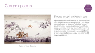 Секции проекта
Инсталляция и скульптура
!
Произведения, выполнение из органических
или неорганических материалов. Они могут
сопровождаться звуками, светом, видео,
механической и электрической динамикой,
перформансом. Арт-объекты, выполненные
с применением инновационных разработок,
в том числе робототехника и технологии 3D
моделирования.
Художник Томас Сакарено
 