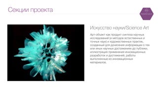 Секции проекта
Художник Томас Сакарено
Искусство науки/Science Art
!
Арт-объект как продукт синтеза научных
исследований (и методов естественных и
точных наук) и художественных практик,
созданный для донесения информации о тех
или иных научных достижениях до публики,
иллюстрация применения инновационных
разработок и достижений, работы
выполненные из инновационных
материалов.
 