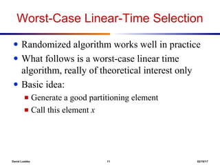 David Luebke 11 02/10/17
Worst-Case Linear-Time Selection
● Randomized algorithm works well in practice
● What follows is a worst-case linear time
algorithm, really of theoretical interest only
● Basic idea:
■ Generate a good partitioning element
■ Call this element x
 