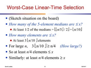 David Luebke 13 02/10/17
Worst-Case Linear-Time Selection
● (Sketch situation on the board)
● How many of the 5-element medians are ≤ x?
■ At least 1/2 of the medians = n/5 / 2 = n/10
● How many elements are ≤ x?
■ At least 3 n/10  elements
● For large n, 3 n/10  ≥ n/4 (How large?)
● So at least n/4 elements ≤ x
● Similarly: at least n/4 elements ≥ x
 