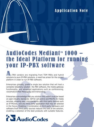 Application Note




A u dio Cod e s M e d ian t 1 0 0 0 –                             TM



the Ideal Platform for running
y o ur IP-PBX s oftwa re
As     PBX vendors are migrating from TDM PBXs and hybrid
solutions to pure IP-PBX solutions, a need has arisen for the correct
platform in order to run IP-PBX software.

Enterprises globally, prefer a single box solution that will host a
complete telephony solution: the PBX software, the media gateway
functionality, and advanced applications such as conferencing,
voicemail/Unified Messaging and transcoding.

Enterprises acknowledge that any solution they select must be based
on open industry standards: SIP for call control and MSCML for media
services, allowing easy interoperability with third party devices such
as IP Phones, and any third party application that may be selected
in the future. Enabling a combination of third party hardware and
software from third party sources reduces the cost of the solution,
enabling a selection of the best products with suitable features.
 