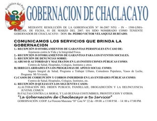 MEDIANTE RESOLUCIÓN DE LA GOBERNACIÓN N° 06-2007 NTG – IN – 1508-LIMA-
GOB,CHA. DE FECHA, 01 DE MARZO DEL 2007. HA SIDO NOMBRADO COMO TENIENTE
GOBERNADOR DE CHACLACAYO - DON: Dr. PEDRO VICTOR VELASQUEZ HURTADO.

COMUNICAMOS LOS SERVICIOS QUE BRINDA LA
GOBERNACION
1.- RECEPCIÓN D OTORGAMIENTOS DE GARANTIAS PERSONALES EN CASO DE:
             Amenazas contra la Vida y la Integridad Física.
2.- RECEPCIÓN D OTORGAMIENTOS DE GARANTIAS PARA LOS EVENTOS SOCIALES.
3.- RECEPCIÓN DE DENUNCIAS SOBRE:
A) ABUSO D AUTORIDAD Y MALTRATOS EN LAS INSTITUCIONES PÚBLICAS COMO:
             Centros de Salud, Hospitales, Colegios, Institutos y otros.
B) IRREGULARIDADES EN LOS PROGRAMAS DE APOYO SOCIAL COMO:
             Seguro Integral de Salud, Programa a Trabajar Urbano, Comedores Populares, Vasos de Leche,
       Programa Mi Vivienda.
C) CASOS DE CORRUPCIÓN Y COBROS INDEBIDOD EN LAS ENTIDADES PÚBLICAS COMO:
             Centros de Salud, Hospitales, Colegios, Institutos, etc.
4.- RECEPCIÓN D QUEJAS EN LOS SIGUIENTES CASOS:
    A) ALTERACIÓN DEL ORDEN PUBLICO, PANDILLAJE, DROGADICCIÓN Y LA DELINCUENCIA
       JUVENIL COMUN
    B) FALTAS CONTRA LA MORAL Y LAS BUENAS COSTUMBRES, PROSTITUCION Y OTROS.
  “La Gobernación de Chaclacayo a tu Servicio”
  GOBERNACIÓN: COOP. La Floresta Manzana “H” Lote N° 22 de - 09:00. a 13:00 P.M. – 14: 00 a 17:00 PM.
 