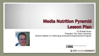 Media Nutrition Pyramid
Lesson Plan
Dr. Andrew Sears
President, City Vision University
Director, Master’s in Technology & Social Entrepreneurship Program
www.cityvision.edu
andrew@cityvision.edu
This work is licensed under a Creative Commons
Attribution-ShareAlike 4.0 International License.
 