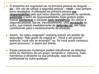  O empenho em expressar-se na primeira pessoa do singular –
eu – em vez de utilizar a segunda pessoa – você – traz sempre
bons resultados. A utilização da primeira pessoa me
responsabiliza pelo que estou dizendo, pensando ou sentindo,
eximindo o outro de responsabilidade. Este poderá então
buscar esclarecer a situação sem resistência. Ao utilizar a
segunda pessoa, faz-se, inevitavelmente, uma acusação ao
outro, que tratará imediatamente de defender-se, em nada
contribuindo para o esclarecimento da situação.
 Assim, “eu estou magoada” costuma induzir um pedido de
desculpas: “Não gosto de magoá-la”. “Você é um grosso”
estimula “você não se enxerga?” ou “foi você quem começou,
quem provocou”, e assim por diante.
 Essas pequenas mudanças podem transformar as relações
entre os membros de um grupo, tornando-o, inclusive, mais
harmônico e eficiente na sua produção, seja ela escolar,
profissional ou outra qualquer.
 