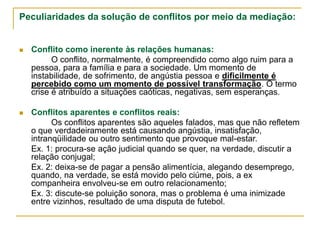 Peculiaridades da solução de conflitos por meio da mediação:
 Conflito como inerente às relações humanas:
O conflito, normalmente, é compreendido como algo ruim para a
pessoa, para a família e para a sociedade. Um momento de
instabilidade, de sofrimento, de angústia pessoa e dificilmente é
percebido como um momento de possível transformação. O termo
crise é atribuído a situações caóticas, negativas, sem esperanças.
 Conflitos aparentes e conflitos reais:
Os conflitos aparentes são aqueles falados, mas que não refletem
o que verdadeiramente está causando angústia, insatisfação,
intranqüilidade ou outro sentimento que provoque mal-estar.
Ex. 1: procura-se ação judicial quando se quer, na verdade, discutir a
relação conjugal;
Ex. 2: deixa-se de pagar a pensão alimentícia, alegando desemprego,
quando, na verdade, se está movido pelo ciúme, pois, a ex
companheira envolveu-se em outro relacionamento;
Ex. 3: discute-se poluição sonora, mas o problema é uma inimizade
entre vizinhos, resultado de uma disputa de futebol.
 