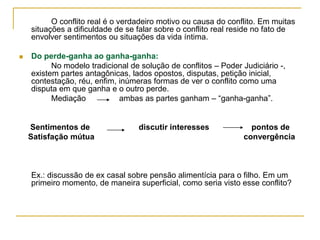 O conflito real é o verdadeiro motivo ou causa do conflito. Em muitas
situações a dificuldade de se falar sobre o conflito real reside no fato de
envolver sentimentos ou situações da vida íntima.
 Do perde-ganha ao ganha-ganha:
No modelo tradicional de solução de conflitos – Poder Judiciário -,
existem partes antagônicas, lados opostos, disputas, petição inicial,
contestação, réu, enfim, inúmeras formas de ver o conflito como uma
disputa em que ganha e o outro perde.
Mediação ambas as partes ganham – “ganha-ganha”.
Sentimentos de discutir interesses pontos de
Satisfação mútua convergência
Ex.: discussão de ex casal sobre pensão alimentícia para o filho. Em um
primeiro momento, de maneira superficial, como seria visto esse conflito?
 