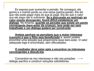 Ex esposa quer aumentar a pensão. Se conseguir, ela
ganha e o marido perde ou vice-versa (ganha-perde). Ele diz
que não pode pagar mais do que já paga. Ela diz que o valor
que ele paga não é suficiente. Se a discussão se restringir ao
valor (ponto divergente), ficará difícil estabelecer um
diálogo. No entanto, quando se percebe que existe um ponto
convergente (bem-estar da criança), isso pode ser nem
trabalhado e um diálogo poderá ser construído.
Ambos ganham se percebem que o maior interesse
(comum) é que o filho seja beneficiado e, assim podem
encontrar uma solução que proporcione esse bem-estar. O valor
adequado logo é encontrado, sem dificuldades.
O mediador deve estar apto a encontrar os interesses
convergentes e discuti-los.
Concentrar-se nos interesses e não nas posições
diálogo pacífico e construir soluções satisfatórias.
 