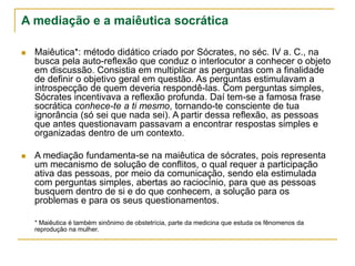 A mediação e a maiêutica socrática
 Maiêutica*: método didático criado por Sócrates, no séc. IV a. C., na
busca pela auto-reflexão que conduz o interlocutor a conhecer o objeto
em discussão. Consistia em multiplicar as perguntas com a finalidade
de definir o objetivo geral em questão. As perguntas estimulavam a
introspecção de quem deveria respondê-las. Com perguntas simples,
Sócrates incentivava a reflexão profunda. Daí tem-se a famosa frase
socrática conhece-te a ti mesmo, tornando-te consciente de tua
ignorância (só sei que nada sei). A partir dessa reflexão, as pessoas
que antes questionavam passavam a encontrar respostas simples e
organizadas dentro de um contexto.
 A mediação fundamenta-se na maiêutica de sócrates, pois representa
um mecanismo de solução de conflitos, o qual requer a participação
ativa das pessoas, por meio da comunicação, sendo ela estimulada
com perguntas simples, abertas ao raciocínio, para que as pessoas
busquem dentro de si e do que conhecem, a solução para os
problemas e para os seus questionamentos.
* Maiêutica é também sinônimo de obstetrícia, parte da medicina que estuda os fênomenos da
reprodução na mulher.
 