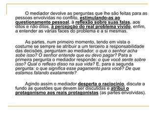 O mediador devolve as perguntas que lhe são feitas para as
pessoas envolvidas no conflito, estimulando-as ao
questionamento pessoal, à reflexão sobre suas falas, aos
ditos e não ditos, à percepção do real problema vivido, enfim,
a entender as várias faces do problema e a si mesmas.
As partes, num primeiro momento, tendo em vista o
costume se sempre se atribuir a um terceiro a responsabilidade
das decisões, perguntam ao mediador: o que o senhor acha
sobe isso? O senhor entende que eu devo pagar? Para a
primeira pergunta o mediador responde: o que você sente sobre
isso? Qual o reflexo disso na sua vida? E, para a segunda
pergunta: o que significa esse pagamento para você? De que
estamos falando exatamente?
Agindo assim o mediador desperta o raciocínio, discute a
fundo as questões que devem ser discutidas e atribui o
protagonismo aos reais protagonistas (as partes envolvidas).
 