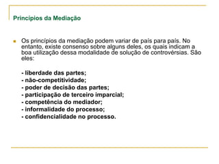 Princípios da Mediação
 Os princípios da mediação podem variar de país para país. No
entanto, existe consenso sobre alguns deles, os quais indicam a
boa utilização dessa modalidade de solução de controvérsias. São
eles:
- liberdade das partes;
- não-competitividade;
- poder de decisão das partes;
- participação de terceiro imparcial;
- competência do mediador;
- informalidade do processo;
- confidencialidade no processo.
 