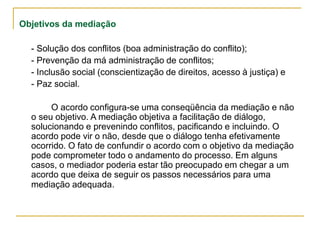 Objetivos da mediação
- Solução dos conflitos (boa administração do conflito);
- Prevenção da má administração de conflitos;
- Inclusão social (conscientização de direitos, acesso à justiça) e
- Paz social.
O acordo configura-se uma conseqüência da mediação e não
o seu objetivo. A mediação objetiva a facilitação de diálogo,
solucionando e prevenindo conflitos, pacificando e incluindo. O
acordo pode vir o não, desde que o diálogo tenha efetivamente
ocorrido. O fato de confundir o acordo com o objetivo da mediação
pode comprometer todo o andamento do processo. Em alguns
casos, o mediador poderia estar tão preocupado em chegar a um
acordo que deixa de seguir os passos necessários para uma
mediação adequada.
 