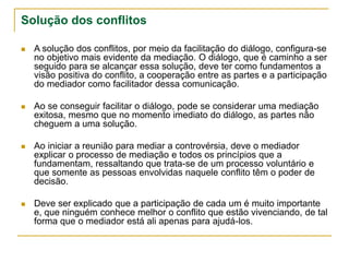 Solução dos conflitos
 A solução dos conflitos, por meio da facilitação do diálogo, configura-se
no objetivo mais evidente da mediação. O diálogo, que é caminho a ser
seguido para se alcançar essa solução, deve ter como fundamentos a
visão positiva do conflito, a cooperação entre as partes e a participação
do mediador como facilitador dessa comunicação.
 Ao se conseguir facilitar o diálogo, pode se considerar uma mediação
exitosa, mesmo que no momento imediato do diálogo, as partes não
cheguem a uma solução.
 Ao iniciar a reunião para mediar a controvérsia, deve o mediador
explicar o processo de mediação e todos os princípios que a
fundamentam, ressaltando que trata-se de um processo voluntário e
que somente as pessoas envolvidas naquele conflito têm o poder de
decisão.
 Deve ser explicado que a participação de cada um é muito importante
e, que ninguém conhece melhor o conflito que estão vivenciando, de tal
forma que o mediador está ali apenas para ajudá-los.
 