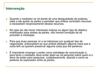 Intervenção
 Quando o mediador se vê diante de uma desigualdade de poderes,
cabe a ele ajudar as partes a perceber que ambos controlam recursos
e necessitam reciprocamente desses recursos.
 No caso de não haver interesses mútuos ou algum tipo de objetivo
mobilizador para ambas as partes, não haverá condição de se
proceder à mediação.
 Para que duas pessoas vir a se interessar por qualquer tipo de
negociação, pressupõem-se que ambas desejam alguma coisa que a
outra tem ou querem preservar alguma coisa que lhe pertence.
 É importante enxergar o poder como estratégia de comunicação e,
para tanto o mediador deve evitar deter-se na pergunta sobre quem é o
dono do poder para pesquisar, cuidadosamente, quando e como os
poderes se expressam entre as partes.
 