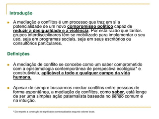 Introdução
 A mediação e conflitos é um processo que traz em si a
potencialidade de um novo compromisso político capaz de
reduzir a desigualdade e a violência. Por esta razão que tantos
grupos interdisciplinares têm se mobilizado para implementar o seu
uso, seja em programas sociais, seja em seus escritórios ou
consultórios particulares.
Definições
 A mediação de conflito se concebe como um saber comprometido
com a epistemologia contemporânea de perspectiva ecológica* e
construtivista, aplicável a todo e qualquer campo da vida
humana.
 Apesar de sempre buscarmos mediar conflitos entre pessoas de
forma espontânea, a mediação de conflitos, como saber, está longe
de ser uma simples ação paternalista baseada no senso comum e
na intuição.
* Diz respeito a construção de significados contextualizados segundo valores locais.
 