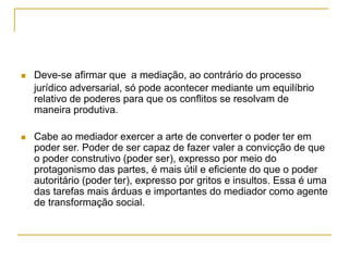  Deve-se afirmar que a mediação, ao contrário do processo
jurídico adversarial, só pode acontecer mediante um equilíbrio
relativo de poderes para que os conflitos se resolvam de
maneira produtiva.
 Cabe ao mediador exercer a arte de converter o poder ter em
poder ser. Poder de ser capaz de fazer valer a convicção de que
o poder construtivo (poder ser), expresso por meio do
protagonismo das partes, é mais útil e eficiente do que o poder
autoritário (poder ter), expresso por gritos e insultos. Essa é uma
das tarefas mais árduas e importantes do mediador como agente
de transformação social.
 