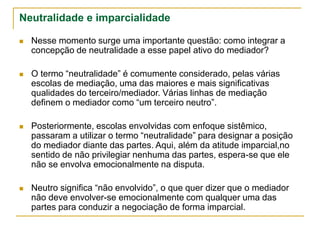 Neutralidade e imparcialidade
 Nesse momento surge uma importante questão: como integrar a
concepção de neutralidade a esse papel ativo do mediador?
 O termo “neutralidade” é comumente considerado, pelas várias
escolas de mediação, uma das maiores e mais significativas
qualidades do terceiro/mediador. Várias linhas de mediação
definem o mediador como “um terceiro neutro”.
 Posteriormente, escolas envolvidas com enfoque sistêmico,
passaram a utilizar o termo “neutralidade” para designar a posição
do mediador diante das partes. Aqui, além da atitude imparcial,no
sentido de não privilegiar nenhuma das partes, espera-se que ele
não se envolva emocionalmente na disputa.
 Neutro significa “não envolvido”, o que quer dizer que o mediador
não deve envolver-se emocionalmente com qualquer uma das
partes para conduzir a negociação de forma imparcial.
 