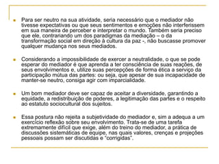  Para ser neutro na sua atividade, seria necessário que o mediador não
tivesse expectativas ou que seus sentimentos e emoções não interferissem
em sua maneira de perceber e interpretar o mundo. Também seria preciso
que ele, contrariando um dos paradigmas da mediação – o da
transformação social em direção à cultura da paz -, não buscasse promover
qualquer mudança nos seus mediados.
 Considerando a impossibilidade de exercer a neutralidade, o que se pode
esperar do mediador é que aprenda a ter consciência de suas reações, de
seus envolvimentos e, utilize suas percepções de forma ética a serviço da
participação mútua das partes: ou seja, que apesar de sua incapacidade de
manter-se neutro, consiga agir com imparcialidade.
 Um bom mediador deve ser capaz de aceitar a diversidade, garantindo a
equidade, a redistribuição de poderes, a legitimação das partes e o respeito
ao estatuto sociocultural dos sujeitos.
 Essa postura não rejeita a subjetividade do mediador e, sim a adequa a um
exercício reflexão sobre seu envolvimento. Trata-se de uma tarefa
extremamente difícil que exige, além do treino do mediador, a prática de
discussões sistemáticas de equipe, nas quais valores, crenças e projeções
pessoais possam ser discutidas e “corrigidas”.
 