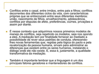  Conflitos entre o casal, entre irmãos, entre pais e filhos; conflitos
decorrentes dos diferentes ciclos da vida, com características
próprias que se entrecruzam entre seus diferentes membros:
união, nascimento de filhos, envelhecimento, adolescência,
conflitos por disputas de afeto, preferências, ciúmes, privações e
assim por diante.
 É nesse contexto que adquirimos nossos primeiros modelos de
manejo de conflitos, seja repetindo os modelos, seja nos opondo
a eles. A mediação tem por finalidade fornecer ao mediado a
possibilidade de rever seus padrões de conduta, oferecendo-
lhes novas ferramentas que, regidas pela lógica do pacto e pela
revalorização da pessoa humana, sirvam para administrar as
diferenças que existem entre os seres humanos, instalando o
diálogo onde ele não existe. E, essa é, justamente, a qualidade
transformativa da mediação.
 Também é importante lembrar que a linguagem é um dos
principais fatores geradores e mantenedores de conflitos.
 