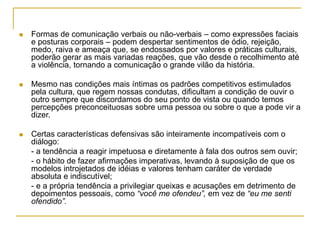  Formas de comunicação verbais ou não-verbais – como expressões faciais
e posturas corporais – podem despertar sentimentos de ódio, rejeição,
medo, raiva e ameaça que, se endossados por valores e práticas culturais,
poderão gerar as mais variadas reações, que vão desde o recolhimento até
a violência, tornando a comunicação o grande vilão da história.
 Mesmo nas condições mais íntimas os padrões competitivos estimulados
pela cultura, que regem nossas condutas, dificultam a condição de ouvir o
outro sempre que discordamos do seu ponto de vista ou quando temos
percepções preconceituosas sobre uma pessoa ou sobre o que a pode vir a
dizer.
 Certas características defensivas são inteiramente incompatíveis com o
diálogo:
- a tendência a reagir impetuosa e diretamente à fala dos outros sem ouvir;
- o hábito de fazer afirmações imperativas, levando à suposição de que os
modelos introjetados de idéias e valores tenham caráter de verdade
absoluta e indiscutível;
- e a própria tendência a privilegiar queixas e acusações em detrimento de
depoimentos pessoais, como “você me ofendeu”, em vez de “eu me senti
ofendido”.
 