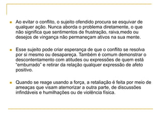  Ao evitar o conflito, o sujeito ofendido procura se esquivar de
qualquer ação. Nunca aborda o problema diretamente, o que
não significa que sentimentos de frustração, raiva,medo ou
desejos de vingança não permaneçam ativos na sua mente.
 Esse sujeito pode criar esperança de que o conflito se resolva
por si mesmo ou desapareça. Também é comum demonstrar o
descontentamento com atitudes ou expressões de quem está
“emburrado” e retirar da relação qualquer expressão de afeto
positivo.
 Quando se reage usando a força, a retaliação é feita por meio de
ameaças que visam atemorizar a outra parte, de discussões
infindáveis e humilhações ou de violência física.
 