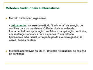 Métodos tradicionais e alternativos
 Método tradicional: julgamento
- Julgamento: trata-se do método “tradicional” de solução de
conflitos para os brasileiros. O Poder Judiciário decide,
fundamentado na apreciação dos fatos e na aplicação do direito,
em sentença vinculativa para as partes. É um método
tipicamente adversarial, uma parte perde e a outra ganha; às
vezes, ambas perdem.
 Métodos alternativos ou MESC (método extrajudicial de solução
de conflitos).
 