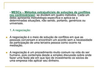 - MESCs – Métodos extrajudiciais de soluções de conflitos
(ou controvérsias): se dividem em quatro métodos. Cada um
deles apresenta metodologia específica e aplica-se a
determinadas situações, não sendo, portanto, genéricos ou
universais.
1. A negociação:
 A negociação é o meio de solução de conflitos em que as
pessoas conversam e encontram um acordo sem a necessidade
da participação de uma terceira pessoa como ocorre na
mediação.
 A negociação é um procedimento muito comum na vida do ser
humano, pois contempla desde a simples discussão sobre onde
fazer uma festa ate em que tipo de investimento os sócios de
uma empresa irão aplicar seu dinheiro.
 