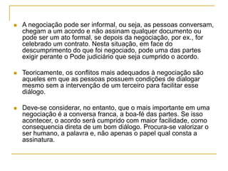  A negociação pode ser informal, ou seja, as pessoas conversam,
chegam a um acordo e não assinam qualquer documento ou
pode ser um ato formal, se depois da negociação, por ex., for
celebrado um contrato. Nesta situação, em face do
descumprimento do que foi negociado, pode uma das partes
exigir perante o Pode judiciário que seja cumprido o acordo.
 Teoricamente, os conflitos mais adequados à negociação são
aqueles em que as pessoas possuem condições de dialogar
mesmo sem a intervenção de um terceiro para facilitar esse
diálogo.
 Deve-se considerar, no entanto, que o mais importante em uma
negociação é a conversa franca, a boa-fé das partes. Se isso
acontecer, o acordo será cumprido com maior facilidade, como
consequencia direta de um bom diálogo. Procura-se valorizar o
ser humano, a palavra e, não apenas o papel qual consta a
assinatura.
 