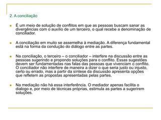 2. A conciliação
 É um meio de solução de conflitos em que as pessoas buscam sanar as
divergências com o auxílio de um terceiro, o qual recebe a denominação de
conciliador.
 A conciliação em muito se assemelha à mediação. A diferença fundamental
está na forma da condução do diálogo entre as partes.
 Na conciliação, o terceiro – o conciliador – interfere na discussão entre as
pessoas sugerindo e propondo soluções para o conflito. Essas sugestões
devem ser fundamentadas nas falas das pessoas que vivenciam o conflito.
O conciliador não interfere de maneira a dizer o que seria justo ou injusto,
certo ou errado, mas a partir da síntese da discussão apresenta opções
que refletem as propostas apresentadas pelas partes.
 Na mediação não há essa interferência. O mediador apenas facilita o
dialogo e, por meio de técnicas próprias, estimula as partes a sugerirem
soluções.
 