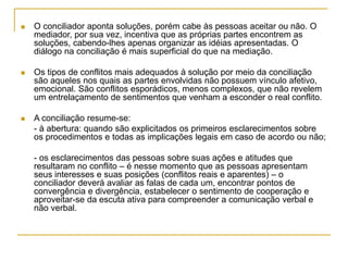  O conciliador aponta soluções, porém cabe às pessoas aceitar ou não. O
mediador, por sua vez, incentiva que as próprias partes encontrem as
soluções, cabendo-lhes apenas organizar as idéias apresentadas. O
diálogo na conciliação é mais superficial do que na mediação.
 Os tipos de conflitos mais adequados à solução por meio da conciliação
são aqueles nos quais as partes envolvidas não possuem vínculo afetivo,
emocional. São conflitos esporádicos, menos complexos, que não revelem
um entrelaçamento de sentimentos que venham a esconder o real conflito.
 A conciliação resume-se:
- à abertura: quando são explicitados os primeiros esclarecimentos sobre
os procedimentos e todas as implicações legais em caso de acordo ou não;
- os esclarecimentos das pessoas sobre suas ações e atitudes que
resultaram no conflito – é nesse momento que as pessoas apresentam
seus interesses e suas posições (conflitos reais e aparentes) – o
conciliador deverá avaliar as falas de cada um, encontrar pontos de
convergência e divergência, estabelecer o sentimento de cooperação e
aproveitar-se da escuta ativa para compreender a comunicação verbal e
não verbal.
 