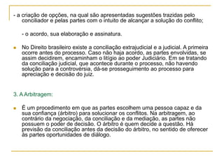 - a criação de opções, na qual são apresentadas sugestões trazidas pelo
conciliador e pelas partes com o intuito de alcançar a solução do conflito;
- o acordo, sua elaboração e assinatura.
 No Direito brasileiro existe a conciliação extrajudicial e a judicial. A primeira
ocorre antes do processo. Caso não haja acordo, as partes envolvidas, se
assim decidirem, encaminham o litígio ao poder Judiciário. Em se tratando
da conciliação judicial, que acontece durante o processo, não havendo
solução para a controvérsia, dá-se prosseguimento ao processo para
apreciação e decisão do juiz.
3. A Arbitragem:
 É um procedimento em que as partes escolhem uma pessoa capaz e da
sua confiança (árbitro) para solucionar os conflitos. Na arbitragem, ao
contrário da negociação, da conciliação e da mediação, as partes não
possuem o poder de decisão. O árbitro é quem decide a questão. Há
previsão da conciliação antes da decisão do árbitro, no sentido de oferecer
às partes oportunidades de diálogo.
 