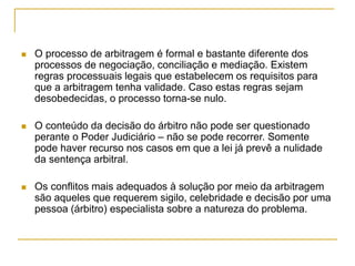  O processo de arbitragem é formal e bastante diferente dos
processos de negociação, conciliação e mediação. Existem
regras processuais legais que estabelecem os requisitos para
que a arbitragem tenha validade. Caso estas regras sejam
desobedecidas, o processo torna-se nulo.
 O conteúdo da decisão do árbitro não pode ser questionado
perante o Poder Judiciário – não se pode recorrer. Somente
pode haver recurso nos casos em que a lei já prevê a nulidade
da sentença arbitral.
 Os conflitos mais adequados à solução por meio da arbitragem
são aqueles que requerem sigilo, celebridade e decisão por uma
pessoa (árbitro) especialista sobre a natureza do problema.
 