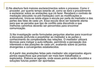 2) Na abertura fará maiores esclarecimentos sobre o processo. Como ir
proceder, por quanto tempo estarão ali, como se dará o procedimento
e esclarecer sobre as anotações que irá fazer. Receberá o contrato de
mediação (discutido na pré-mediação) com as modificações e
assinaturas. Inicia-se nesta etapa a escuta por parte do mediador e das
partes das falas de cada um. Essa escuta deve ser bastante atenta
para que se perceba que tipo de conflito esta discutindo e que
melhores caminhos deverão ser percorridos para encontrar
comunicação.
3) Na investigação serão formuladas perguntas abertas para incentivar
a discussão profunda e possibilitar ao mediador e às partes o
conhecimento da complexidade das relações. O mediador utilizará
técnicas para instigar a auto-reflexão, permitindo a percepção dos
interesses e das posições de cada um, avaliando sobre os pontos
divergentes e convergentes estabelecidos.
4) A partir das anotações feitas pelo mediador são organizados alguns
pontos específicos que precisam ser mais bem trabalhados e
explorados. Elabora-se agenda, onde esses pontos serão discutidos e
soluções futuras podem ser apontadas.
 