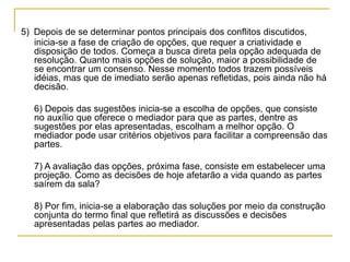 5) Depois de se determinar pontos principais dos conflitos discutidos,
inicia-se a fase de criação de opções, que requer a criatividade e
disposição de todos. Começa a busca direta pela opção adequada de
resolução. Quanto mais opções de solução, maior a possibilidade de
se encontrar um consenso. Nesse momento todos trazem possíveis
idéias, mas que de imediato serão apenas refletidas, pois ainda não há
decisão.
6) Depois das sugestões inicia-se a escolha de opções, que consiste
no auxílio que oferece o mediador para que as partes, dentre as
sugestões por elas apresentadas, escolham a melhor opção. O
mediador pode usar critérios objetivos para facilitar a compreensão das
partes.
7) A avaliação das opções, próxima fase, consiste em estabelecer uma
projeção. Como as decisões de hoje afetarão a vida quando as partes
saírem da sala?
8) Por fim, inicia-se a elaboração das soluções por meio da construção
conjunta do termo final que refletirá as discussões e decisões
apresentadas pelas partes ao mediador.
 